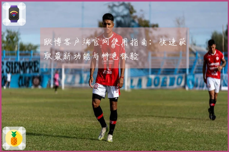 欧博客户端官网使用指南：快速获取最新功能与特色体验