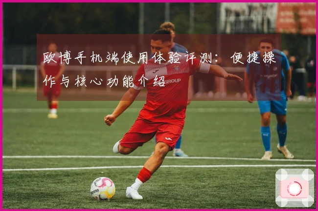 欧博手机端使用体验评测：便捷操作与核心功能介绍