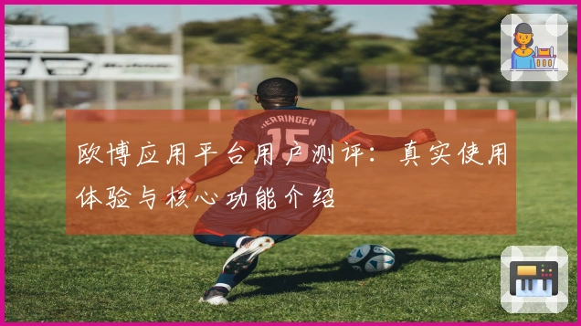 欧博应用平台用户测评：真实使用体验与核心功能介绍